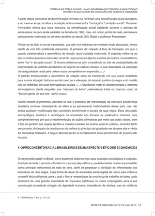 SERIE ESTADOS DEL ARTE N°2 | Año 2013 ::
CRÍTICAS ÀS COTAS RACIAIS: UMA FUNDAMENTAÇÃO DIRIGIDA À MANUTENÇÃO
DO STATUS QUO SOCIAL DE EXCLUSÃO DOS NEGROS E INDÍGENAS
A partir desse panorama de discriminação formatou-se no Brasil uma estratificação social que gerou
e ao mesmo tempo ocultou a condição indissociável entre “cor/raça” e “condição social”. Florestan
Fernandes afirma que essa estrutura de estratificação social existente durante o período de
escravatura no país ainda persistia na década de 1960, mas, em nosso ponto de vista, permanece
praticamente inalterada no primeiro decênio do século XXI. Disse o professor Fernandes6
:
Pondo-se de lado a era da escravidão, que não nos interessa de imediato nesta discussão, temos
diante de nós três problemas marcan­tes. O primeiro diz respeito à fase de transição, em que o
padrão tradi­cionalista e assimétrico de relação racial subsiste inalterado. O segundo refere-se ao
que acontece quando a ascensão social do negro provoca alguma espécie de ruptura no paralelismo
entre “cor” e “posição social”. O terceiro relaciona-se com a existência ou não de probabilidades de
incorporação do referido paralelismo ao regime de classes sociais, o que redundaria na absorção
da desigualdade racial pela ordem social com­petitiva em expansão. (...)
O padrão tradicionalis­ta e assimétrico de relação racial foi transferido em sua quase totalida­de
para a nova situação histórico-social como se a alteração do estatuto jurídico do negro e do mulato
não se refletisse em suas prerrogativas sociais. (...) Revelavam notável incompreensão e extrema
intransigência diante daqueles que “saíssem da linha”, pretendendo tratar os brancos como se
“fossem gente de sua laia”. (grifo nosso).
Diante desses argumentos, percebe-se que o processo de manutenção da estrutura social/racial
brasileira continua interessando às elites e ao pensamento tradicionalista desse país, que não
aceita qualquer modificação das condições econômicas e sociais da raça negra. Essa discussão
antropológica, histórica e sociológica da sociedade nos fornece os parâmetros mínimos para
compreendermos por que a implementação de ações afirmativas por meio das cotas raciais, com
o fim de garantir aos negros (pretos e mulatos) acesso ao ensino superior público, encontra tanto
preconceito, disfarçado de um discurso de defesa do princípio da igualdade nas classes alta e média
da sociedade brasileira. A seguir abordar-se-ão os fundamentos ético-econômicos do preconceito
no país.
4 OPRECONCEITORACIALBRASILEIROESEUSASPECTOSÉTICOSEECONÔMICOS
O preconceito racial no Brasil, como pudemos observar nos seus aspectos sociológicos e culturais,
foi criado durante o período colonial com o escopo de justificar e, posteriormente, manter a escravidão
como principal instrumento de mão de obra, além de perpetuar a condição de inferioridade dos
indivíduos de raça negra. Essa forma de atuar da sociedade escravagista de nosso país indicava
um perfil ético utilitarista, para o qual o fim (a necessidade de uma força de trabalho de baixo custo
produtora de uma grande quantidade de riquezas) justificava os meios empregados para a sua
consecução (constante violação da dignidade humana, inexistência de direitos, uso da violência
6 FERNANDES, F. Ibid, p. 121-122.
11
 
