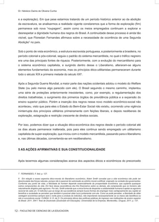 :: FACULTAD DE CIENCIAS DE LA EDUCACION
Dr. Helvécio Damis de Oliveira Cunha
e a exploração). Em que pese estarmos tratando de um período histórico anterior ao da abolição
da escravatura, se analisarmos a realidade vigente constaremos que a forma de exploração (fim)
permanece sob nova “roupagem”, assim como os meios empregados continuam a explorar e
desrespeitar a dignidade humana dos negros do Brasil. A continuidade desse processo é ainda tão
visível, que Florestan Fernandes afirmava sobre a necessidade de ocorrência de uma Segunda
Abolição7
no país.
Sob o ponto de vista econômico, a estrutura escravista portuguesa, e posteriormente a brasileira, no
período colonial e pós-colonial, seguia o padrão do sistema mercantilista, no qual o tráfico negreiro
era uma das principais fontes de riqueza. Posteriormente, com a evolução do mercantilismo para
o sistema econômico capitalista, e surgindo dentro desse o Liberalismo, alteraram-se alguns
elementos fundamentais da economia, mas os princípios ético-utilitaristas permaneceram durante
todo o século XIX e primeira metade do século XX8
.
Após a Segunda Guerra Mundial, a maior parte das nações ocidentais adotou o modelo do Welfare
State (ou pelo menos algo parecido com ele). O Brasil seguindo o mesmo caminho, implantou
uma série de proteções anteriormente inexistentes, como, por exemplo, a regulamentação dos
direitos trabalhistas, o surgimento dos primeiros órgãos de previdência pública e a expansão do
ensino superior público. Porém a inserção dos negros nesse novo modelo econômico-social não
aconteceu, visto que para eles o Estado do Bem-Estar Social não existiu, ocorrendo uma vigência
ininterrupta dos princípios utilitários primeiramente com feições liberais, e depois neoliberais de
exploração, estagnação e restrição crescente de direitos sociais.
Por isso, podemos dizer que a situação ético-econômica dos negros desde o período colonial até
os dias atuais permanece inalterada, pois para eles continua sendo empregado um utilitarismo
capitalista de super-exploração, que iniciou com o modelo mercantilista, passando para o liberalismo
e, nas últimas décadas, convertendo-se em neoliberalismo.
5 AS AÇÕES AFIRMATIVAS E SUA CONSTITUCIONALIDADE
Após tecermos algumas considerações acerca dos aspectos éticos e econômicos do preconceito
7 FERNANDES, F. Ibid, p. 127.
8 Em relação a esses aspectos ético-morais do liberalismo econômico, Adam Smith concebe que a vida econômica não pode ser
desvinculada das forças naturais, porque não é passível de submissão ao arbítrio moral e artificial, originado na vontade dos governantes.
Conforme seu ponto de vista, a felicidade do homem depende essencialmente da prosperidade econômica, que suplanta quaisquer
outros componentes da vida. Em face dessa ascendência dos fins financeiros sobre os demais, ele compreende que os homens são
naturalmente dirigidos pelo egoísmo. Por isto, Smith entende que a única forma de despertar a solidariedade humana é apelar ao egoísmo
racional de cada um. O indivíduo que ao longo de sua existência sempre busca formas de empregar mais vantajosamente seu capital só
beneficia a sociedade se perceber que também é possível obter lucro juntamente com ela. Como se pode perceber, a liberdade de obter
vantagem econômica sempre será o norte para a conduta do indivíduo, não importando necessariamente se os meios são benéficos ou
não à convivência social. CUNHA, H. D. de O. Os princípios éticos das políticas públicas de ingresso nas instituições de ensino superior
do Brasil. 2011. 354 f. Tese de Doutorado (Doutorado em Educação). Universidad de la Empresa, Montevidéu, Uruguai, 2011, p. 137.
12
 