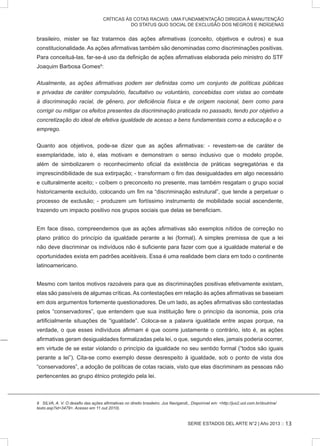 SERIE ESTADOS DEL ARTE N°2 | Año 2013 ::
CRÍTICAS ÀS COTAS RACIAIS: UMA FUNDAMENTAÇÃO DIRIGIDA À MANUTENÇÃO
DO STATUS QUO SOCIAL DE EXCLUSÃO DOS NEGROS E INDÍGENAS
brasileiro, mister se faz tratarmos das ações afirmativas (conceito, objetivos e outros) e sua
constitucionalidade. As ações afirmativas também são denominadas como discriminações positivas.
Para conceituá-las, far-se-á uso da definição de ações afirmativas elaborada pelo ministro do STF
Joaquim Barbosa Gomes9
:
Atualmente, as ações afirmativas podem ser definidas como um conjunto de políticas públicas
e privadas de caráter compulsório, facultativo ou voluntário, concebidas com vistas ao combate
à discriminação racial, de gênero, por deficiência física e de origem nacional, bem como para
corrigir ou mitigar os efeitos presentes da discriminação praticada no passado, tendo por objetivo a
concretização do ideal de efetiva igualdade de acesso a bens fundamentais como a educação e o
emprego.
Quanto aos objetivos, pode-se dizer que as ações afirmativas: - revestem-se de caráter de
exemplaridade, isto é, elas motivam e demonstram o senso inclusivo que o modelo propõe,
além de simbolizarem o reconhecimento oficial da existência de práticas segregatórias e da
imprescindibilidade de sua extirpação; - transformam o fim das desigualdades em algo necessário
e culturalmente aceito; - coíbem o preconceito no presente, mas também resgatam o grupo social
historicamente excluído, colocando um fim na “discriminação estrutural”, que tende a perpetuar o
processo de exclusão; - produzem um fortíssimo instrumento de mobilidade social ascendente,
trazendo um impacto positivo nos grupos sociais que delas se beneficiam.
Em face disso, compreendemos que as ações afirmativas são exemplos nítidos de correção no
plano prático do princípio da igualdade perante a lei (formal). A simples premissa de que a lei
não deve discriminar os indivíduos não é suficiente para fazer com que a igualdade material e de
oportunidades exista em padrões aceitáveis. Essa é uma realidade bem clara em todo o continente
latinoamericano.
Mesmo com tantos motivos razoáveis para que as discriminações positivas efetivamente existam,
elas são passíveis de algumas críticas.As contestações em relação às ações afirmativas se baseiam
em dois argumentos fortemente questionadores. De um lado, as ações afirmativas são contestadas
pelos “conservadores”, que entendem que sua instituição fere o princípio da isonomia, pois cria
artificialmente situações de “igualdade”. Coloca-se a palavra igualdade entre aspas porque, na
verdade, o que esses indivíduos afirmam é que ocorre justamente o contrário, isto é, as ações
afirmativas geram desigualdades formalizadas pela lei, o que, segundo eles, jamais poderia ocorrer,
em virtude de se estar violando o princípio da igualdade no seu sentido formal (“todos são iguais
perante a lei”). Cita-se como exemplo desse desrespeito à igualdade, sob o ponto de vista dos
“conservadores”, a adoção de políticas de cotas raciais, visto que elas discriminam as pessoas não
pertencentes ao grupo étnico protegido pela lei.
9 SILVA, A. V. O desafio das ações afirmativas no direito brasileiro. Jus Navigandi,, Disponível em: <http://jus2.uol.com.br/doutrina/
texto.asp?id=3479>. Acesso em 11.out.2010).
13
 