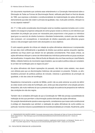 :: FACULTAD DE CIENCIAS DE LA EDUCACION
Dr. Helvécio Damis de Oliveira Cunha
Um documento importante que contraria esse entendimento é a Convenção Internacional sobre a
Eliminação de Todas as Formas de Discriminação Racial, ratificada pelo Brasil no final da década
de 1960, que expressa a eticidade e constitucionalidade da implementação de ações afirmativas,
demonstrando que elas não violam o princípio da igualdade, mas, muito pelo contrário, reforçam-no
no seu aspecto material10
:
Art. 1º. 4. Não serão consideradas discriminação racial as medidas especiais tomadas com o único
objetivo de assegurar progresso adequado de certos grupos raciais ou étnicos ou de indivíduos que
necessitem da proteção que possa ser necessária para proporcionar a tais grupos ou indivíduos
igual gozo ou exercício de direitos humanos e liberdade fundamentais, contanto que tais medidas
não conduzam, em conseqüência, à manutenção de direitos separados para diferentes grupos
raciais e não prossigam após terem sido alcançados os seus objetivos.
O outro aspecto gerador de críticas em relação às ações afirmativas relaciona-se à compreensão
de que elas criam artificialmente a igualdade de direitos que perdura apenas enquanto vigentes,
perdendo sua força assim que deixam de ser aplicadas concretamente. Para esses críticos, as
ações afirmativas reforçam o senso de inferioridade dos indivíduos pertencentes ao grupo social por
ela beneficiados. A respeito disso, Márcia Durão de Macedo cita uma frase escrita por José Roberto
Militão, militante histórico do movimento negro brasileiro, que se opõe à política cotas por considerá-
la um fator de humilhação para os negros do país11
:
As ações afirmativas não fazem reparações do passado, não fazem cotas estatais, mas atuam
com eficácia para que as discriminações históricas não persistam no presente. Portanto, os afro-
brasileiros precisam de políticas públicas de inclusão, indutoras e garantidoras da promoção da
igualdade, e não das cotas de humilhação.
Respeitamos imensamente a opinião de Militão, porém não se pode extremar ao ponto de definir
as cotas raciais como cotas de humilhação, pois, ainda que elas proponham uma solução parcial e
temporária, são muito melhores do que a presente situação de ausência de perspectiva de melhoria
das condições de vida dos negros.
Também não é verdadeira afirmação de que a Constituição de 1988 não preveja a possibilidade de
instituição de leis que permitam a discriminação positiva derivada das ações afirmativas.
Em posição diametralmente oposta a esse argumento, consideramos que nossa carta constitucional
é pródiga em disposições que admitem a realização de ações afirmativas de cunho público ou
particular, havendo inclusive a possibilidade de inconstitucionalidade por omissão. Atualmente, parte
������������������������������������������������������������������������������������������������������������������ORGANIZAÇÃO DAS NAÇÕES UNIDAS. Convenção Internacional sobre a Eliminação de Todas as Formas de Discriminação
Racial. Disponível em: http://www.pge.sp.gov.br/centrodeestudos/bibliotecavirtual/instrumentos/discriraci.htm. Acesso em
10.out.2010.
11 MÂCEDO, M. A. D. de. Cotas raciais nas universidades brasileiras. Legalização da discriminação. Jus Navigandi, Teresina, ano 13,
n. 2263, 11.set.2009. Disponível em: http://jus2.uol.com.br/doutrina/imprimir.asp?id=13491. Acesso em 23.nov.2009.
14
 