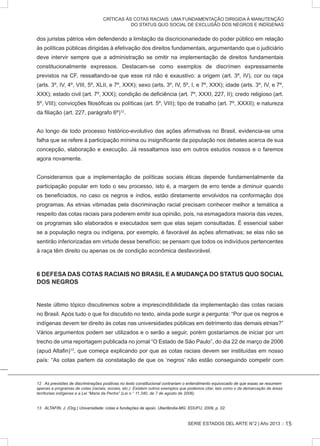 SERIE ESTADOS DEL ARTE N°2 | Año 2013 ::
CRÍTICAS ÀS COTAS RACIAIS: UMA FUNDAMENTAÇÃO DIRIGIDA À MANUTENÇÃO
DO STATUS QUO SOCIAL DE EXCLUSÃO DOS NEGROS E INDÍGENAS
dos juristas pátrios vêm defendendo a limitação da discricionariedade do poder público em relação
às políticas públicas dirigidas à efetivação dos direitos fundamentais, argumentando que o judiciário
deve intervir sempre que a administração se omitir na implementação de direitos fundamentais
constitucionalmente expressos. Destacam-se como exemplos de discrímen expressamente
previstos na CF, ressaltando-se que esse rol não é exaustivo: a origem (art. 3º, IV), cor ou raça
(arts. 3º, IV, 4º, VIII, 5º, XLII, e 7º, XXX); sexo (arts. 3º, IV, 5º, I, e 7º, XXX); idade (arts. 3º, IV, e 7º,
XXX); estado civil (art. 7º, XXX); condição de deficiência (art. 7º, XXXI, 227, II); credo religioso (art.
5º, VIII); convicções filosóficas ou políticas (art. 5º, VIII); tipo de trabalho (art. 7º, XXXII); e natureza
da filiação (art. 227, parágrafo 6º)12
.
Ao longo de todo processo histórico-evolutivo das ações afirmativas no Brasil, evidencia-se uma
falha que se refere à participação mínima ou insignificante da população nos debates acerca de sua
concepção, elaboração e execução. Já ressaltamos isso em outros estudos nossos e o faremos
agora novamente.
Consideramos que a implementação de políticas sociais éticas depende fundamentalmente da
participação popular em todo o seu processo, isto é, a margem de erro tende a diminuir quando
os beneficiados, no caso os negros e índios, estão diretamente envolvidos na conformação dos
programas. As etnias vitimadas pela discriminação racial precisam conhecer melhor a temática a
respeito das cotas raciais para poderem emitir sua opinião, pois, na esmagadora maioria das vezes,
os programas são elaborados e executados sem que elas sejam consultadas. É essencial saber
se a população negra ou indígena, por exemplo, é favorável às ações afirmativas; se elas não se
sentirão inferiorizadas em virtude desse benefício; se pensam que todos os indivíduos pertencentes
à raça têm direito ou apenas os de condição econômica desfavorável.
6 DEFESA DAS COTAS RACIAIS NO BRASIL E A MUDANÇA DO STATUS QUO SOCIAL
DOS NEGROS
Neste último tópico discutiremos sobre a imprescindibilidade da implementação das cotas raciais
no Brasil. Após tudo o que foi discutido no texto, ainda pode surgir a pergunta: “Por que os negros e
indígenas devem ter direito às cotas nas universidades públicas em detrimento das demais etnias?”
Vários argumentos podem ser utilizados e o serão a seguir, porém gostaríamos de iniciar por um
trecho de uma reportagem publicada no jornal “O Estado de São Paulo”, do dia 22 de março de 2006
(apud Altafin)13
, que começa explicando por que as cotas raciais devem ser instituídas em nosso
país: “As cotas partem da constatação de que os ‘negros’ não estão conseguindo competir com
����������������������������������������������������������������������������������������������������������������������������������As previsões de discriminações positivas no texto constitucional contrariam o entendimento equivocado de que essas se resumem
apenas a programas de cotas (raciais, sociais, etc.). Existem outros exemplos que podemos citar, tais como o da demarcação de áreas
territoriais indígenas e a Lei “Maria da Penha” (Lei n.° 11.340, de 7 de agosto de 2006).
���������������������������������������������������������������������������������������������������ALTAFIN, J. (Org.) Universidade: cotas e fundações de apoio. Uberlândia-MG: EDUFU, 2009, p. 02.
15
 