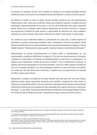:: FACULTAD DE CIENCIAS DE LA EDUCACION
Dr. Helvécio Damis de Oliveira Cunha
os ‘brancos’ no vestibular. De fato, isso é verdade na medida em que aquela população enfrenta
obstáculos sociais muito sérios na sua trajetória escolar que dificultam o acesso ao ensino superior”.
No debate da criação de cotas no Brasil, sempre existirão indivíduos que são absolutamente
desfavoráveis a elas; outros que as admitem desde que considerem apenas a condição social do
beneficiado, independentemente de sua raça; e, por fim, há os defensores das cotas unicamente
raciais, desde que os atingidos sejam pessoas desprovidas de recursos financeiros. A respeito
dos argumentos contrários às cotas tivemos a oportunidade de discuti-los em outros trabalhos,
cabendo-nos, neste momento, tratar sobre o dilema de se instituir cotas sociais ou cotas raciais.
Ao contrário do que é defendido histórica e culturalmente em nosso país, o tráfico negreiro foi
executado em grande escala pelos brasileiros natos, contrariando a tese de que qualquer dívida
histórica existente para com os negros brasileiros seria dos povos portugueses ou ingleses, e não do
Estado brasileiro14
. Relativamente a essa questão, trazemos à baila os comentários de Alencastro15
:
Demonstrando um grande desconhecimento da história pátria e superficialidade em sua
argumentação, a petição do DEM afirma na página 35: ‘Por que não direcionamentos a Portugal e
à Inglaterra à indenização a ser devida aos afrodescendentes, já que foram os portugueses e os
ingleses quem organizaram o tráfico de escravos no Brasil?’. Como é amplamente conhecido, os
ingleses não tiveram participação no escravismo brasileiro, visto que o tráfico negreiro constituía-se
como um monopólio português, com ativa participação brasileira no século XIX. Bem ao contrário,
por razões que não cabe desenvolver neste texto, a Inglaterra teve um papel decisivo na extinção
do tráfico negreiro para o Brasil.
Respondida a questão da existência da dívida histórica que esse país tem com seus negros,
podemos analisar alguns argumentos favoráveis para subsidiar o programa de cotas raciais no
âmbito das universidades públicas. Para isso, faremos uso de algumas informações que demonstram
nitidamente as diferenças nas condições de vida e educação entre negros e brancos em nosso país.
Munanga16
, no seu artigo “Políticas de Ação Afirmativa em Benefício da População Negra no Brasil:
Um Ponto de Vista em Defesa das Cotas”, apresenta-nos alguns números de forma visível e
�����������������������������������������������������������������������������������������������������������������������������O dever de implantação das ações afirmativas para a correção dos problemas do passado recebe a denominação de efeitos da
discriminação pretérita.
����������������������������������������������������������������������������������������������������������������������������Parecer sobre a argüição de descumprimento de preceito fundamental (ADPF/186): apresentado ao Supremo Tribunal Federal.
Disponível em: www.stf.jus.br. Acesso em 20.mar.2010, p. 02.
16 MUNANGA, K. Políticas de ação afirmativa em benefício da popu
lação negra no Brasil: um ponto de vista em defesa das cotas. In. Educação e ações afirmativas: entre a injustiça simbólica e a injustiça
econômica. Org. Petronilha Beatriz Gonçalves e Silva e Valter Roberto Silvério. Brasília: Instituto Nacional de Estudos e Pesquisas
Educacionais Anísio Teixeira, 2003, p. 118.
16
 