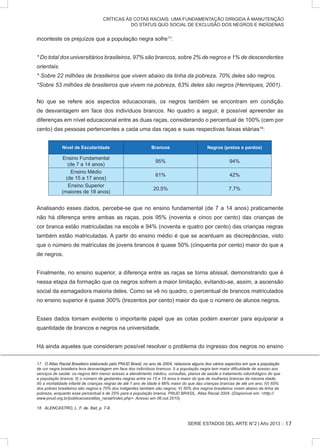SERIE ESTADOS DEL ARTE N°2 | Año 2013 ::
CRÍTICAS ÀS COTAS RACIAIS: UMA FUNDAMENTAÇÃO DIRIGIDA À MANUTENÇÃO
DO STATUS QUO SOCIAL DE EXCLUSÃO DOS NEGROS E INDÍGENAS
inconteste os prejuízos que a população negra sofre17
:
* Do total dos universitários brasileiros, 97% são brancos, sobre 2% de negros e 1% de descendentes
orientais.
* Sobre 22 milhões de brasileiros que vivem abaixo da linha da pobreza, 70% deles são negros.
*Sobre 53 milhões de brasileiros que vivem na pobreza, 63% deles são negros (Henriques, 2001).
No que se refere aos aspectos educacionais, os negros também se encontram em condição
de desvantagem em face dos indivíduos brancos. No quadro a seguir, é possível apreender as
diferenças em nível educacional entre as duas raças, considerando o percentual de 100% (cem por
cento) das pessoas pertencentes a cada uma das raças e suas respectivas faixas etárias18
:
Nível de Escolaridade Brancos Negros (pretos e pardos)
Ensino Fundamental
(de 7 a 14 anos)
95% 94%
Ensino Médio
(de 15 a 17 anos)
61% 42%
Ensino Superior
(maiores de 18 anos)
20,5% 7,7%
Analisando esses dados, percebe-se que no ensino fundamental (de 7 a 14 anos) praticamente
não há diferença entre ambas as raças, pois 95% (noventa e cinco por cento) das crianças de
cor branca estão matriculadas na escola e 94% (noventa e quatro por cento) das crianças negras
também estão matriculadas. A partir do ensino médio é que se acentuam as discrepâncias, visto
que o número de matrículas de jovens brancos é quase 50% (cinquenta por cento) maior do que a
de negros.
Finalmente, no ensino superior, a diferença entre as raças se torna abissal, demonstrando que é
nessa etapa da formação que os negros sofrem a maior limitação, evitando-se, assim, a ascensão
social da esmagadora maioria deles. Como se vê no quadro, o percentual de brancos matriculados
no ensino superior é quase 300% (trezentos por cento) maior do que o número de alunos negros.
Esses dados tornam evidente o importante papel que as cotas podem exercer para equiparar a
quantidade de brancos e negros na universidade.
Há ainda aqueles que consideram possível resolver o problema do ingresso dos negros no ensino
����������������������������������������������������������������������������������������������������������������������������������O Atlas Racial Brasileiro elaborado pelo PNUD Brasil, no ano de 2004, relaciona alguns dos vários aspectos em que a população
de cor negra brasileira leva desvantagem em face dos indivíduos brancos: I) a população negra tem maior dificuldade de acesso aos
serviços de saúde: os negros têm menor acesso a atendimento médico, consultas, planos de saúde e tratamento odontológico do que
a população branca; II) o número de gestantes negras entre os 15 e 19 anos é maior do que de mulheres brancas da mesma idade;
III) a mortalidade infantil de crianças negras de até 1 ano de idade é 66% maior do que das crianças brancas de até um ano; IV) 65%
dos pobres brasileiros são negros e 70% dos indigentes também são negros; V) 50% dos negros brasileiros vivem abaixo da linha da
pobreza, enquanto esse percentual é de 25% para a população branca. PNUD BRASIL. Atlas Racial 2004. (Disponível em: http://
www.pnud.org.br/publicacoes/atlas_racial/index.php. Acesso em 06.out.2010).
	
���������������������������������������ALENCASTRO, L. F. de. �������������Ibid, p. 7-8.
17
 