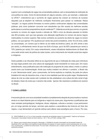:: FACULTAD DE CIENCIAS DE LA EDUCACION
Dr. Helvécio Damis de Oliveira Cunha
superior com a ampliação de vagas nas universidades públicas, sem a necessidade da instituição de
uma política de cotas. Como foi demonstrado em alguns estudos, como, por exemplo, o elaborado
na UFSC19
, entendemos que o aumento de vagas apenas faz crescer as chances de sucesso
daqueles que já dispõem de melhores condições financeiras para passar no vestibular. Nessa
“solução”, os negros pobres formados no ensino público continuariam alijados das universidades
públicas, pois como poderiam concorrer com estudantes que têm acesso às melhores escolas
particulares e cursinhos preparatórios de pré-vestibular?20
. Salienta-se ainda que ocorreu um grande
aumento no número de vagas durante a década de 1990 e início da década passada no âmbito
das IES privadas, sem que isso gerasse uma alteração significativa no número de alunos negros
matriculados no ensino superior. Não somos contrários ao aumento da oferta de vagas no ensino
público, vez que apenas 14% (quatorze por cento) dos jovens brasileiros, entre 18 e 24 anos, estão
na universidade, um número que é inferior ao da média da América Latina, de 32% (trinta e dois
por cento), e infinitamente menor do que nos EUA e Europa, que é de 60% (sessenta por cento) a
70% (setenta por cento). Em nosso entendimento, esses indicadores desfavoráveis do Brasil dão
uma razão ainda maior da política de cotas raciais, como instrumento de inclusão social dos negros
e indígenas.
Outra questão a ser discutida refere-se ao argumento de que a instituição de cotas para indivíduos
da raça negra poderá criar uma cultura de segregação racial inexistente no nosso país. Em nosso
entendimento, essa justificativa para não instituição do programa de cotas utiliza o medo e o pânico
social como sua fundamentação. Ainda que muitos insistam em afirmar o contrário, o Brasil não
é uma “democracia racial”, pois o preconceito, de forma explícita ou implícita, faz parte da cultura
brasileira há mais de trezentos anos, e isso é uma realidade que não se pode negar. Simplesmente
deixar de criar as cotas raciais sob o pretexto de não estabelecer uma cultura de ódio racial é fugir
do debate e fazer de conta que o racismo não existe. Ignorar não resolverá o problema do racismo
no Brasil.
7 CONCLUSÕES
Areconstrução de uma nova sociedade brasileira completamente despida de preconceitos e racismo
ainda é um ideal distante para os indígenas e negros do nosso país. Argumentos e justificativas das
mais variadas (antropológicas, biológicas, éticas, religiosas, culturais e sociais), e que perduraram
por um longo período de tempo, serviram para explicar a ascendência dos brancos em face dos
negros, o que demandará um grande esforço para alterar esse paradigma para o futuro. Por isso,
19 TRAGTENBERG, M. H. R. et al. ���������������������������������������������������������������������������������������Como aumentar a proporção de estudantes negros na universidade? Cadernos de Pesquisa.
Florianópolis, Universidade Federal de Santa Catarina, v. 36, n. 128, p.473-495, maio/ago.-2006
����������������������������������������������������������������������������������������������������������������������Citamos como exemplo dessa percepção a Resolução n.º 20/2008 do Conselho Universitário da Universidade Federal de
Uberlândia (UFU), que instituiu seu programa de ação afirmativa de ingresso no ensino superior e previu expressamente, em um dos
seus considerandos, o problema da autoexclusão. Por essa razão, entendemos que o simples aumento de vagas não sana a exclusão
atualmente existente.
18
 
