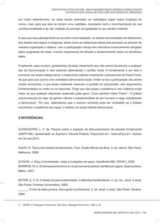 SERIE ESTADOS DEL ARTE N°2 | Año 2013 ::
CRÍTICAS ÀS COTAS RACIAIS: UMA FUNDAMENTAÇÃO DIRIGIDA À MANUTENÇÃO
DO STATUS QUO SOCIAL DE EXCLUSÃO DOS NEGROS E INDÍGENAS
em nosso entendimento, as cotas raciais exercerão um estratégico papel nessa mudança de
rumos, mas, para que elas se tornem uma realidade, necessário será o reconhecimento de sua
constitucionalidade e da não violação do princípio da igualdade no seu sentido material.
E para que esse planejamento se converta numa realidade, os setores da sociedade civil defensores
dos direitos dos negros e indígenas, assim como os intelectuais desse país precisam se articular de
maneira organizada e objetiva, com a participação maciça dos indivíduos eventualmente atingidos
pelos programas de cotas, criando mecanismos de difusão e esclarecimento sobre os benefícios
deles.
Finalmente, para concluir, gostaríamos de dizer claramente que não somos favoráveis a qualquer
tipo de discriminação e nem estamos defendendo o conflito racial. O fundamental a ser feito é
promover um amplo diálogo racial, e neste ponto citamos novamente o pensamento de Paulo Freire,
de que para que ocorra uma verdadeira democracia social, mister se faz a participação dos atores
sociais envolvidos, e que esses realmente resolvam a questão do preconceito, sem argumentos
fundamentados no medo ou na hipocrisia. Fingir que não existe o problema é uma violência muito
maior do que qualquer discussão acalorada pode gerar. Como também disse Freire21
: “A prática
preconceituosa de raça, de gênero ofende a substantividade do ser humano e nega radicalmente
a democracia”. Por isso, defendemos que o racismo somente pode ser combatido se o Estado
reconhecer a existência das raças, e realizar um amplo debate étnico-racial.
8 REFERÊNCIAS
ALENCASTRO, L. F. de. Parecer sobre a argüição de descumprimento de preceito fundamental
(ADPF/186): apresentado ao Supremo Tribunal Federal. Disponível em: www.stf.jus.br. Acesso
em 20.mar.2010.
ALEXY, R. Teoria dos direitos fundamentais. Trad. Virgílio Afonso da Silva. 5. ed. alemã. São Paulo:
Malheiros, 2008.
ALTAFIN, J. (Org.) Universidade: cotas e fundações de apoio. Uberlândia-MG: EDUFU, 2009.
BARRIOS, M. A. El latinoamericanismo en el pensamiento político de Manuel Ugarte. Buenos Aires:
Biblos, 2007.
BITTAR, E. C. B. O direito na pós-modernidade: e reflexões frankfurtianas. 2. ed. rev., atual. e ampl.
São Paulo: Forense Universitária, 2009.
______. Curso de ética jurídica: ética geral e profissional. 2. ed. atual. e ampl. São Paulo: Saraiva,
2004.
�������������������������������������������������������������������������������������FREIRE, P. Pedagogia da Autonomia. São Paulo: Sabotagem.Revolt.Org., 1996, p. 20.
19
 