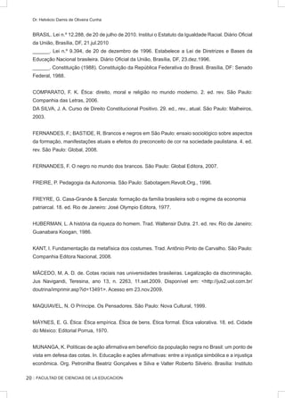 :: FACULTAD DE CIENCIAS DE LA EDUCACION
Dr. Helvécio Damis de Oliveira Cunha
BRASIL. Lei n.º 12.288, de 20 de julho de 2010. Institui o Estatuto da Igualdade Racial. Diário Oficial
da União, Brasília, DF, 21.jul.2010
______. Lei n.º 9.394, de 20 de dezembro de 1996. Estabelece a Lei de Diretrizes e Bases da
Educação Nacional brasileira. Diário Oficial da União, Brasília, DF, 23.dez.1996.
______. Constituição (1988). Constituição da República Federativa do Brasil. Brasília, DF: Senado
Federal, 1988.
COMPARATO, F. K. Ética: direito, moral e religião no mundo moderno. 2. ed. rev. São Paulo:
Companhia das Letras, 2006.
DA SILVA, J. A. Curso de Direito Constitucional Positivo. 29. ed., rev., atual. São Paulo: Malheiros,
2003.
FERNANDES, F.; BASTIDE, R. Brancos e negros em São Paulo: ensaio sociológico sobre aspectos
da formação, manifestações atuais e efeitos do preconceito de cor na sociedade paulistana. 4. ed.
rev. São Paulo: Global, 2008.
FERNANDES, F. O negro no mundo dos brancos. São Paulo: Global Editora, 2007.
FREIRE, P. Pedagogia da Autonomia. São Paulo: Sabotagem.Revolt.Org., 1996.
FREYRE, G. Casa-Grande  Senzala: formação da família brasileira sob o regime da economia
patriarcal. 18. ed. Rio de Janeiro: José Olympio Editora, 1977.
HUBERMAN, L. A história da riqueza do homem. Trad. Waltensir Dutra. 21. ed. rev. Rio de Janeiro:
Guanabara Koogan, 1986.
KANT, I. Fundamentação da metafísica dos costumes. Trad. Antônio Pinto de Carvalho. São Paulo:
Companhia Editora Nacional, 2008.
MÂCEDO, M. A. D. de. Cotas raciais nas universidades brasileiras. Legalização da discriminação.
Jus Navigandi, Teresina, ano 13, n. 2263, 11.set.2009. Disponível em: http://jus2.uol.com.br/
doutrina/imprimir.asp?id=13491. Acesso em 23.nov.2009.
MAQUIAVEL, N. O Príncipe. Os Pensadores. São Paulo: Nova Cultural, 1999.
MÁYNES, E. G. Ética: Ética empírica. Ética de bens. Ética formal. Ética valorativa. 18. ed. Cidade
do México: Editorial Porrua, 1970.
MUNANGA, K. Políticas de ação afirmativa em benefício da população negra no Brasil: um ponto de
vista em defesa das cotas. In. Educação e ações afirmativas: entre a injustiça simbólica e a injustiça
econômica. Org. Petronilha Beatriz Gonçalves e Silva e Valter Roberto Silvério. Brasília: Instituto
20
 
