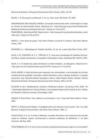 SERIE ESTADOS DEL ARTE N°2 | Año 2013 ::
CRÍTICAS ÀS COTAS RACIAIS: UMA FUNDAMENTAÇÃO DIRIGIDA À MANUTENÇÃO
DO STATUS QUO SOCIAL DE EXCLUSÃO DOS NEGROS E INDÍGENAS
Nacional de Estudos e Pesquisas Educacionais Anísio Teixeira, 2003, p.81-98
NALINI, J. R. Ética geral e profissional. 4. ed. rev. atual. ampl. São Paulo: RT, 2004.
ORGANIZAÇÃO DAS NAÇÕES UNIDAS. Convenção Internacional sobre a Eliminação de Todas
as Formas de Discriminação Racial. Disponível em: http://www.pge.sp.gov.br/centrodeestudos/
bibliotecavirtual/instrumentos/discriraci.htm. Acesso em 10.out.2010.
PNUD BRASIL. Atlas Racial 2004. Disponível em: http://www.pnud.org.br/publicacoes/atlas_racial/
index.php. Acesso em 06.out.2010.
RAWLS, J. Uma teoria da justiça. Trad. Almiro Pisetta e Lenita M. R. Esteves. São Paulo: Martins
Fontes, 1997.
SEVERINO, A. J. Metodologia do Trabalho Científico. 23. ed. rev. e atual. São Paulo: Cortez, 2007.
SILVA, A. M.; PINHEIRO, M. S. F.; FREITAS, N. E. Guia para normalização de trabalhos técnicos-
científicos: projetos de pesquisa, monografias, dissertações e teses. Uberlândia-MG: EDUFU, 2003.
SILVA, A. V. O desafio das ações afirmativas no direito brasileiro. Jus Navigandi,, Disponível em:
http://jus2.uol.com.br/doutrina/texto.asp?id=3479. Acesso em 11.out.2010)
SILVA JÚNIOR, H. Ação afirmativa para negro(as) nas universidades: a concretização do princípio
constitucional da igualdade. Educação e ações afirmativas: entre a injustiça simbólica e a injustiça
econômica. Org. Petronilha Beatriz Gonçalves e Silva e Valter Roberto Silvério. Brasília: Instituto
Nacional de Estudos e Pesquisas Educacionais Anísio Teixeira, 2003, p.81-98.
SILVEIRA, R. de C. Neoliberalismo: conceito e influências no Brasil – de Sarney a FHC. 2009. 176
f. Dissertação (Mestrado em Ciência Política). Universidade Federal do Rio Grande do Sul. Instituto
de Filosofia e Ciências Humanas. Porto Alegre, 2009.
SINGER, P. Ética Prática. Trad. Jefferson Luiz Camargo. 3. ed. 2. tirag. São Paulo: Martins Fontes,
2006.
SMITH, A. A Riqueza das Nações: investigação sobre sua natureza e suas causas. Trad. Luiz João
Baraúna. Coleção Os Economistas. São Paulo: Nova Cultural, 1996. 2.v.
SOUZA CRUZ, A. R. de. O direito à diferença: as ações afirmativas como mecanismo de inclusão
social de mulheres, negros, homossexuais e pessoas portadoras de deficiência. 2. ed. Belo
Horizonte: Del Rey, 2005.
TRAGTENBERG, M. H. R. et al. Como aumentar a proporção de estudantes negros na universidade?
21
 