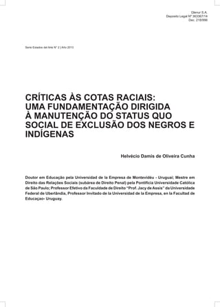 Serie Estados del Arte N° 2 | Año 2013
CRÍTICAS ÀS COTAS RACIAIS:
UMA FUNDAMENTAÇÃO DIRIGIDA
À MANUTENÇÃO DO STATUS QUO
SOCIAL DE EXCLUSÃO DOS NEGROS E
INDÍGENAS
Helvécio Damis de Oliveira Cunha
Doutor em Educação pela Universidad de la Empresa de Montevidéu - Uruguai; Mestre em
Direito das Relações Sociais (subárea de Direito Penal) pela Pontifícia Universidade Católica
de São Paulo; Professor Efetivo da Faculdade de Direito “Prof. Jacy deAssis” da Universidade
Federal de Uberlândia, Professor Invitado de la Universidad de la Empresa, en la Facultad de
Educaçao- Uruguay.
								
Glenur S.A.
Deposito Legal Nº 363367/14
Dec. 218/996
 