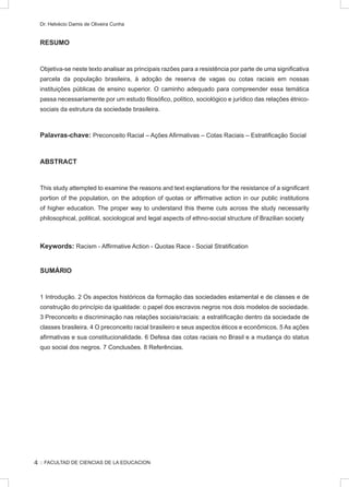:: FACULTAD DE CIENCIAS DE LA EDUCACION
Dr. Helvécio Damis de Oliveira Cunha
RESUMO
Objetiva-se neste texto analisar as principais razões para a resistência por parte de uma significativa
parcela da população brasileira, à adoção de reserva de vagas ou cotas raciais em nossas
instituições públicas de ensino superior. O caminho adequado para compreender essa temática
passa necessariamente por um estudo filosófico, político, sociológico e jurídico das relações étnico-
sociais da estrutura da sociedade brasileira.
Palavras-chave: Preconceito Racial – Ações Afirmativas – Cotas Raciais – Estratificação Social
ABSTRACT
This study attempted to examine the reasons and text explanations for the resistance of a significant
portion of the population, on the adoption of quotas or affirmative action in our public institutions
of higher education. The proper way to understand this theme cuts across the study necessarily
philosophical, political, sociological and legal aspects of ethno-social structure of Brazilian society
Keywords: Racism - Affirmative Action - Quotas Race - Social Stratification
SUMÁRIO
1 Introdução. 2 Os aspectos históricos da formação das sociedades estamental e de classes e de
construção do princípio da igualdade: o papel dos escravos negros nos dois modelos de sociedade.
3 Preconceito e discriminação nas relações sociais/raciais: a estratificação dentro da sociedade de
classes brasileira. 4 O preconceito racial brasileiro e seus aspectos éticos e econômicos. 5 As ações
afirmativas e sua constitucionalidade. 6 Defesa das cotas raciais no Brasil e a mudança do status
quo social dos negros. 7 Conclusões. 8 Referências.
4
 
