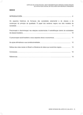 SERIE ESTADOS DEL ARTE N°2 | Año 2013 ::
CRÍTICAS ÀS COTAS RACIAIS: UMA FUNDAMENTAÇÃO DIRIGIDA À MANUTENÇÃO
DO STATUS QUO SOCIAL DE EXCLUSÃO DOS NEGROS E INDÍGENAS
INDICE
INTRODUCCIÓN……………………………………………............................................................. 6
Os aspectos históricos da formacao das sociedades estamental e de classes e de
construçao do principio da igualdade: O papel dos esclavos negros nos dois modelos de
sociedade……………………………………………………….....................................................…… 6
Preconcepto e discriminaçao nas relaçoes sociais/raciais: A estratificaçao dentro da sociedades
de classes brasileira…………………………......................................................................……….. 10
O preconcepto racial brasileiro e seus aspectos eticos e economicos…….................................. 11
As açoes afirmativas e sua constitucionalidade…………………………........................................ 12
Defesa das cotas raciais no Brasil e a Mudanza do status quo social dos negros....................... 15
Conclusoes……………………………………………………………................................................. 18
Referencias……………………………………………………………................................................. 19
5
 