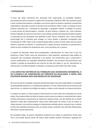 :: FACULTAD DE CIENCIAS DE LA EDUCACION
Dr. Helvécio Damis de Oliveira Cunha
1 INTRODUÇÃO
O tema das ações afirmativas tem alcançado forte repercussão na sociedade brasileira,
primordialmente após a entrada em vigência da Constituição Cidadã de 1988. Isso acontece porque
o texto constitucional positivou e protegeu uma enorme gama de direitos e garantias fundamentais
vilipendiados e ignorados durante os penosos anos de ditadura militar no país. A proteção de bens
jurídicos individuais (ex.: a liberdade de expressão, a igualdade material, a vedação do racismo
e outras formas de discriminação) e, também, de bens difusos e coletivos (ex.: meio ambiente,
família e relações de consumo) demonstra a nova ênfase constitucional dada pelo Estado brasileiro
à construção de uma sociedade mais igualitária e justa. Ocorre, entretanto, que a mera proteção
jurídico-legal não é suficiente para proteger os novos direitos e garantias consagrados pela
Constituição de 1988, mister se faz a implementação deles no plano concreto. Mas, para que esses
direitos e garantias se efetivem, é imprescindível a quebra de tabus existentes no pensamento e
cultura do povo brasileiro há centenas de anos, como acontece com o racismo.
A respeito da discussão desse tema paradigmático cultural/jurídico de nosso país é que nos
propomos a tratar. Porém, para que alcancemos o êxito esperado, passaremos pela análise do
surgimento das sociedades estamentais e de classes; dos fundamentos para o preconceito e
racismo justificadores da sociedade estratificada brasileira; dos princípios ético-econômicos que
mantêm a posição de ascendência dos brancos em face dos negros e, por fim, discutiremos os
motivos para a constitucionalidade e inserção no arcabouço jurídico pátrio das cotas raciais.
2 OS ASPECTOS HISTÓRICOS DA FORMAÇÃO DAS SOCIEDADES ESTAMENTAL E
DE CLASSES E DE CONSTRUÇÃO DO PRINCÍPIO DA IGUALDADE: O PAPEL DOS
ESCRAVOS NEGROS NOS DOIS MODELOS DE SOCIEDADE
No início da vida em sociedade, passando pelo Mundo Antigo e indo até a Idade Média, a concepção
da desigualdade predomina e é amplamente aplicada no mundo. Basicamente ela se estrutura sob
duas formas: um sistema de privilégio de castas ou ordens e outro baseado na riqueza econômica.
O sistema de castas ou ordens aparece historicamente na maior parte das civilizações do mundo
antigo. Esse sistema difere da ideia de classes sociais porque as castas ou estamentos têm ordens
jurídicas particulares, diversamente do sistema de classes sociais, que são dotadas de um direito
aplicável a todas elas indistintamente. Outro ponto diferenciador de ambos é que as ordens ou
castas possuem uma estrutura desigual e hierarquizada admitida pela lei, enquanto que o sistema
jurídico não estabelece hierarquia entre as classes sociais, existindo como elemento diferenciador
entre elas a riqueza patrimonial.
Na sociedade antiga, os grupos civilizatórios dividiam-se em castas ou estamentos. Porém essa
não é uma divisão apenas social. No interior delas também existiam hierarquias, reguladas por
6
 