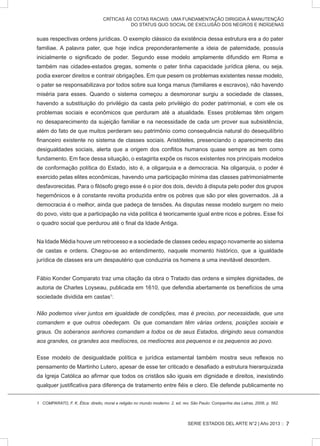 SERIE ESTADOS DEL ARTE N°2 | Año 2013 ::
CRÍTICAS ÀS COTAS RACIAIS: UMA FUNDAMENTAÇÃO DIRIGIDA À MANUTENÇÃO
DO STATUS QUO SOCIAL DE EXCLUSÃO DOS NEGROS E INDÍGENAS
suas respectivas ordens jurídicas. O exemplo clássico da existência dessa estrutura era a do pater
familiae. A palavra pater, que hoje indica preponderantemente a ideia de paternidade, possuía
inicialmente o significado de poder. Segundo esse modelo amplamente difundido em Roma e
também nas cidades-estados gregas, somente o pater tinha capacidade jurídica plena, ou seja,
podia exercer direitos e contrair obrigações. Em que pesem os problemas existentes nesse modelo,
o pater se responsabilizava por todos sobre sua longa manus (familiares e escravos), não havendo
miséria para esses. Quando o sistema começou a desmoronar surgiu a sociedade de classes,
havendo a substituição do privilégio da casta pelo privilégio do poder patrimonial, e com ele os
problemas sociais e econômicos que perduram até a atualidade. Esses problemas têm origem
no desaparecimento da sujeição familiar e na necessidade de cada um prover sua subsistência,
além do fato de que muitos perderam seu patrimônio como consequência natural do desequilíbrio
financeiro existente no sistema de classes sociais. Aristóteles, presenciando o aparecimento das
desigualdades sociais, alerta que a origem dos conflitos humanos quase sempre as tem como
fundamento. Em face dessa situação, o estagirita expõe os riscos existentes nos principais modelos
de conformação política do Estado, isto é, a oligarquia e a democracia. Na oligarquia, o poder é
exercido pelas elites econômicas, havendo uma participação mínima das classes patrimonialmente
desfavorecidas. Para o filósofo grego esse é o pior dos dois, devido à disputa pelo poder dos grupos
hegemônicos e à constante revolta produzida entre os pobres que são por eles governados. Já a
democracia é o melhor, ainda que padeça de tensões. As disputas nesse modelo surgem no meio
do povo, visto que a participação na vida política é teoricamente igual entre ricos e pobres. Esse foi
o quadro social que perdurou até o final da Idade Antiga.
Na Idade Média houve um retrocesso e a sociedade de classes cedeu espaço novamente ao sistema
de castas e ordens. Chegou-se ao entendimento, naquele momento histórico, que a igualdade
jurídica de classes era um despautério que conduziria os homens a uma inevitável desordem.
Fábio Konder Comparato traz uma citação da obra o Tratado das ordens e simples dignidades, de
autoria de Charles Loyseau, publicada em 1610, que defendia abertamente os benefícios de uma
sociedade dividida em castas1
:
Não podemos viver juntos em igualdade de condições, mas é preciso, por necessidade, que uns
comandem e que outros obedeçam. Os que comandam têm várias ordens, posições sociais e
graus. Os soberanos senhores comandam a todos os de seus Estados, dirigindo seus comandos
aos grandes, os grandes aos medíocres, os medíocres aos pequenos e os pequenos ao povo.
Esse modelo de desigualdade política e jurídica estamental também mostra seus reflexos no
pensamento de Martinho Lutero, apesar de esse ter criticado e desafiado a estrutura hierarquizada
da Igreja Católica ao afirmar que todos os cristãos são iguais em dignidade e direitos, inexistindo
qualquer justificativa para diferença de tratamento entre fiéis e clero. Ele defende publicamente no
1 COMPARATO, F. K. Ética: direito, moral e religião no mundo moderno. 2. ed. rev. São Paulo: Companhia das Letras, 2006, p. 562.
7
 