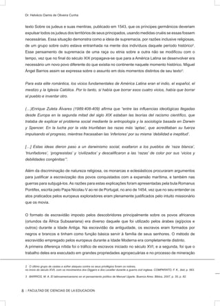 :: FACULTAD DE CIENCIAS DE LA EDUCACION
Dr. Helvécio Damis de Oliveira Cunha
texto Sobre os judeus e suas mentiras, publicado em 1543, que os príncipes germânicos deveriam
expulsar todos os judeus dos territórios de seus principados, usando medidas cruéis se essas fossem
necessárias. Essa situação demonstra como a ideia de supremacia, por razões inclusive religiosas,
de um grupo sobre outro estava entranhada na mente dos indivíduos daquele período histórico2
.
Esse pensamento de supremacia de uma raça ou etnia sobre a outra não se modificou com o
tempo, vez que no final do século XIX propagava-se que para a América Latina se desenvolver era
necessário um novo povo diferente do que existia no continente naquele momento histórico. Miguel
Ángel Barrios assim se expressa sobre o assunto em dois momentos distintos de seu texto3
:
Para esta elite romántica, los vicios fundamentales de América Latina eran el indio, el español, el
mestizo y la Iglesia Católica. Por lo tanto, si había que borrar esos cuatro vicios, había que borrar
el pueblo e inventar otro.
(…)Enrique Zuleta Álvares (1989:408-409) afirma que “entre las influencias ideológicas llegadas
desde Europa en la segunda mitad del siglo XIX estaban las teorías del racismo científico, que
trataba de explicar el problema social mediante la antropología y la sociología basada en Darwin
y Spencer. En la lucha por la vida triunfaban las razas más ‘aptas’, que acreditaban su fuerza
impulsando el progreso, mientras fracasaban las ‘inferiores’ por su misma ‘debilidad e ineptitud’.
[…] Estas ideas dieron paso a un darwinismo social, exaltaron a los pueblos de ‘raza blanca’,
‘triunfadores’, ‘progresistas’ y ‘civilizados’ y descalificaron a las ‘razas’ de color por sus ‘vicios y
debilidades congénitas’”.
Além da discriminação de natureza religiosa, os monarcas e eclesiásticos procuraram argumentos
para justificar a escravização dos povos conquistados com a expansão marítima, e também nas
guerras para subjugá-los. As razões para estas explicações foram apresentadas pela bula Romanus
Pontifex, escrita pelo Papa Nicolau V ao rei de Portugal, no ano de 1454, vez que no seu entender os
atos praticados pelos europeus exploradores eram plenamente justificados pelo intuito missionário
que os movia.
O formato de escravidão imposto pelos descobridores principalmente sobre os povos africanos
(oriundos da África Subsaariana) era diverso daquele que foi utilizado pelos árabes (egípcios e
outros) durante a Idade Antiga. Na escravidão da antiguidade, os escravos eram formados por
negros e brancos e tinham como função básica servir à família de seus senhores. O método de
escravidão empregado pelos europeus durante a Idade Moderna era completamente distinto.
A primeira diferença nítida foi o tráfico de escravos iniciado no século XVI; e a segunda, foi que o
trabalho deles era executado em grandes propriedades agropecuárias e no processo de mineração
2 O último grupo de castas a sofrer ataques contra os seus privilégios foram os nobres,
no início do século XVII, com os movimentos dos Diggers e dos Leveller durante a guerra civil inglesa. COMPARATO, F. K., ibid, p. 563.
3 BARRIOS, M. A. El latinoamericanismo en el pensamiento político de Manuel Ugarte. Buenos Aires: Biblos, 2007, p. 35; p. 82.
8
 