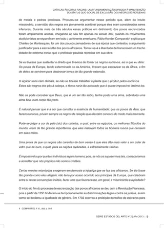 SERIE ESTADOS DEL ARTE N°2 | Año 2013 ::
CRÍTICAS ÀS COTAS RACIAIS: UMA FUNDAMENTAÇÃO DIRIGIDA À MANUTENÇÃO
DO STATUS QUO SOCIAL DE EXCLUSÃO DOS NEGROS E INDÍGENAS
de metais e pedras preciosas. Procurou-se argumentar nesse período que, além do intuito
missionário, a servidão dos negros era plenamente aceitável porque eles eram considerados seres
inferiores. Durante mais de três séculos essas práticas em detrimento dos povos escravizados
foram amplamente aceitas, chegando ao seu fim apenas no século XIX, quando os movimentos
abolicionistas se expandiram em todo o continente americano. Fábio Konder Comparato4
explica que
Charles de Montesquieu foi um dos poucos pensadores de sua época que contestou o argumento
justificador para a escravidão dos povos africanos. Tomar-se-á a liberdade de transcrever um trecho
dotado de extrema ironia, que o professor paulista reproduz em sua obra:
Se eu tivesse que sustentar o direito que tivemos de tornar os negros escravos, eis o que eu diria:
Os povos da Europa, tendo exterminado os da América, tiveram que escravizar os da África, a fim
de deles se servirem para desbravar terras de tão grande extensão.
O açúcar seria caro demais, se não se fizesse trabalhar a planta que o produz pelos escravos.
Estes são negros dos pés à cabeça, e têm o nariz tão achatado que é quase impossível lastimá-los.
Não se pode conceber que Deus, que é um ser tão sábio, tenha posto uma alma, sobretudo uma
alma boa, num corpo tão preto.
É natural pensar que é a cor que constitui a essência da humanidade; que os povos da Ásia, que
fazem eunucos, privam sempre os negros da relação que eles têm conosco do modo mais marcante.
Pode-se julgar a cor da pela (sic) dos cabelos, a qual, entre os egípcios, os melhores filósofos do
mundo, eram de tão grande importância, que eles matavam todos os homens ruivos que caíssem
em suas mãos.
Uma prova de que os negros são carentes de bom senso é que eles dão mais valor a um colar de
vidro que de ouro, o qual, para as nações civilizadas, é extremamente valioso.
Éimpossívelsuporquetaisindivíduossejamhomens;pois,senósossupusermostais,começaríamos
a acreditar que nós próprios não somos cristãos.
Certas mentes retardadas exageram em demasia a injustiça que se faz aos africanos. Se ela fosse
tão grande como eles alegam, não teria por acaso ocorrido aos príncipes da Europa, que celebram
entre si tantas convenções inúteis, fazer uma que favorecesse, em geral, a misericórdia e a piedade?
O início do fim do processo de escravização dos povos africanos se deu com a Revolução Francesa,
pois a partir de 1791 findaram-se temporariamente as discriminações legais contra os judeus, assim
como se declarou a igualdade de gênero. Em 1792 ocorreu a proibição do tráfico de escravos para
4 COMPARATO, F. K., ibid, p. 564.
9
 
