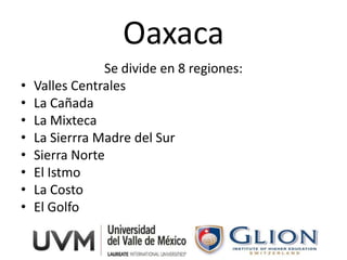Oaxaca
                Se divide en 8 regiones:
•   Valles Centrales
•   La Cañada
•   La Mixteca
•   La Sierrra Madre del Sur
•   Sierra Norte
•   El Istmo
•   La Costo
•   El Golfo
 