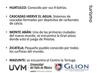 turismo
• HUATULCO: Conocido por sus 9 bahías.

• CASCADAS HIERVE EL AGUA: Sistemas de
  cascadas formadas por depósitos de carbonato
  de calcio.

• MONTE ABÁN: Una de las primeras ciudades
  del nuevo mundo, se encuentra la Gran plaza
  donde está el juego de Pelotas.

• ZICATELA: Pequeño pueblo conocido por todos
  los surfistas del mundo.

• MAZUNTE: se encuentra el Centro la Tortuga.
 