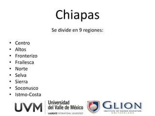 Chiapas
                  Se divide en 9 regiones:

•   Centro
•   Altos
•   Fronterizo
•   Frailesca
•   Norte
•   Selva
•   Sierra
•   Soconusco
•   Istmo-Costa
 