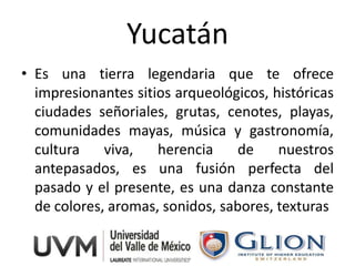 Yucatán
• Es una tierra legendaria que te ofrece
  impresionantes sitios arqueológicos, históricas
  ciudades señoriales, grutas, cenotes, playas,
  comunidades mayas, música y gastronomía,
  cultura    viva,   herencia    de     nuestros
  antepasados, es una fusión perfecta del
  pasado y el presente, es una danza constante
  de colores, aromas, sonidos, sabores, texturas
 