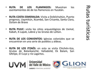 Rutas turísticas
• RUTA DE LOS FLAMINGOS: Muestran                    los
  asentamientos de de los flamencos en Yucatán.

• RUTA COSTA ESMERALDA: Visita a Dzibilchaltún, Puerto
  progreso, Uaymitún, Xcambó, San Crisanto, Santa Clara,
  Dzilam de Bravo

• RUTA PUUC: visita los sitios arqueológicos de Uxmal,
  Kabah, X-Lapak, Labná y las Grutas de Loltún.

• RUTA DE LOS CONVENTOS: Iglesias coloniales que se
  encuentran en una serie de pueblos y aldeas.

• RUTA DE LOS ITZAÉS: en esta se visita Chichén-itza,
  Grutas de Balankanché, Valladolid, Ek Balam, San
  Gfelipe, El Cuyo y río Lagartos.
 
