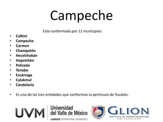 Campeche
                    Esta conformada por 11 municipios:
•   Calkiní
•   Campeche
•   Carmen
•   Champotón
•   Hecelchakán
•   Hopelchén
•   Palizada
•   Tenabo
•   Escárcega
•   Calakmul
•   Candelaria

•   Es una de las tres entidades que conforman la península de Yucatán.
 