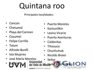 Quintana roo
             Principales localidades:

•   Cancún                  •   Puerto Morelos
•   Chetumal                •   Kantunilkín
•   Playa del Carmen        •   Leona Vicario
•   Cozumel                 •   Puerto Aventuras
•   Felipe Carrillo         •   Calderitas
•   Tulum                   •   Tihosuco
•   Alfredo Bonfil          •   Chunhuhub
•   Isla Mujeres            •   Nicolás Bravo
•   José María Morelos      •   Señor
•   Bacalar                 •   Javier Rojo Gómez
 