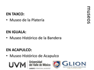 museos
EN TAXCO:
• Museo de la Platería

EN IGUALA:
• Museo Histórico de la Bandera

EN ACAPULCO:
• Museo Histórico de Acapulco
 