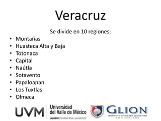 Veracruz
                 Se divide en 10 regiones:
•   Montañas
•   Huasteca Alta y Baja
•   Totonaca
•   Capital
•   Naútla
•   Sotavento
•   Papaloapan
•   Los Tuxtlas
•   Olmeca
 