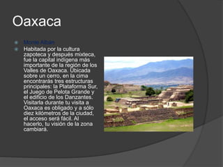 Oaxaca
 Monte Albán
 Habitada por la cultura
zapoteca y después mixteca,
fue la capital indígena más
importante de la región de los
Valles de Oaxaca. Ubicada
sobre un cerro, en la cima
encontrarás tres estructuras
principales: la Plataforma Sur,
el Juego de Pelota Grande y
el edificio de los Danzantes.
Visitarla durante tu visita a
Oaxaca es obligado y a sólo
diez kilómetros de la ciudad,
el acceso será fácil. Al
hacerlo, tu visión de la zona
cambiará.
 