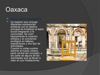 Oaxaca
 Matria, Jardín Arterapéutico
 Un espacio que conjuga
diferentes expresiones
artísticas con el objetivo
principal de fortalecer el tejido
social integrando a la
comunidad. Se unen
básicamente la creación
artística y la conciencia
ecológica en talleres,
exposiciones y otro tipo de
actividades.
Cuando lo visites podrás
admirar el huerto urbano,
parte central del concepto, o
ser parte de alguna de las
actividades que se llevan a
cabo en sus instalaciones.
 