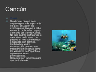 Cancún
 Xcaret
 Sin duda el parque eco-
arqueológico más importante
del país, en Xcaret tus
aventuras se llevarán a cabo
en medio de la selva maya y
a un lado del Mar del Caribe.
No sólo podrás disfrutar de la
naturaleza de la zona con
paseos en ríos subterráneos
o nadando con delfines,
también hay varios
espectáculos que recrean
tradiciones mexicanas como
los voladores de Papantla o
representaciones
prehispánicas.
Organiza bien tu tiempo para
que te rinda más.
 