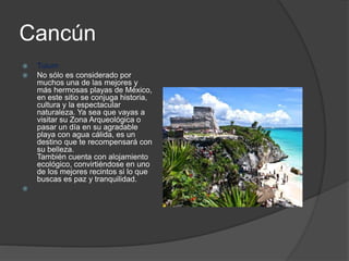 Cancún
 Tulum
 No sólo es considerado por
muchos una de las mejores y
más hermosas playas de México,
en este sitio se conjuga historia,
cultura y la espectacular
naturaleza. Ya sea que vayas a
visitar su Zona Arqueológica o
pasar un día en su agradable
playa con agua cálida, es un
destino que te recompensará con
su belleza.
También cuenta con alojamiento
ecológico, convirtiéndose en uno
de los mejores recintos si lo que
buscas es paz y tranquilidad.

 