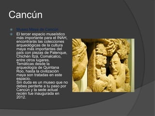 Cancún
 Museo Maya de Cancún
 El tercer espacio museístico
más importante para el INAH,
encontrarás las colecciones
arqueológicas de la cultura
maya más importantes del
país con piezas de Palenque,
Chichén Itzá, Comalcalco,
entre otros lugares.
Temáticas desde la
arqueología de Quintana
Roo, hasta la civilización
maya son tratadas en este
espacio.
Sin duda es un museo que no
debes perderte a tu paso por
Cancún y la sede actual
recién fue inaugurada en
2012.
 