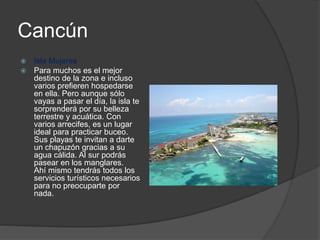 Cancún
 Isla Mujeres
 Para muchos es el mejor
destino de la zona e incluso
varios prefieren hospedarse
en ella. Pero aunque sólo
vayas a pasar el día, la isla te
sorprenderá por su belleza
terrestre y acuática. Con
varios arrecifes, es un lugar
ideal para practicar buceo.
Sus playas te invitan a darte
un chapuzón gracias a su
agua cálida. Al sur podrás
pasear en los manglares.
Ahí mismo tendrás todos los
servicios turísticos necesarios
para no preocuparte por
nada.
 