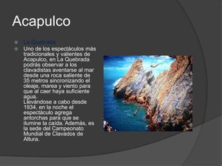 Acapulco
 La Quebrada
 Uno de los espectáculos más
tradicionales y valientes de
Acapulco, en La Quebrada
podrás observar a los
clavadistas aventarse al mar
desde una roca saliente de
35 metros sincronizando el
oleaje, marea y viento para
que al caer haya suficiente
agua.
Llevándose a cabo desde
1934, en la noche el
espectáculo agrega
antorchas para que se
ilumine la caída. Además, es
la sede del Campeonato
Mundial de Clavados de
Altura.
 