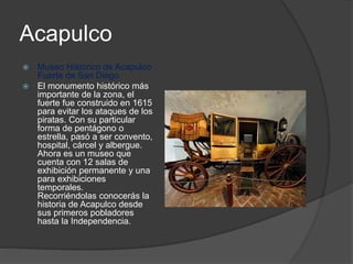 Acapulco
 Museo Histórico de Acapulco
Fuerte de San Diego
 El monumento histórico más
importante de la zona, el
fuerte fue construido en 1615
para evitar los ataques de los
piratas. Con su particular
forma de pentágono o
estrella, pasó a ser convento,
hospital, cárcel y albergue.
Ahora es un museo que
cuenta con 12 salas de
exhibición permanente y una
para exhibiciones
temporales.
Recorriéndolas conocerás la
historia de Acapulco desde
sus primeros pobladores
hasta la Independencia.
 