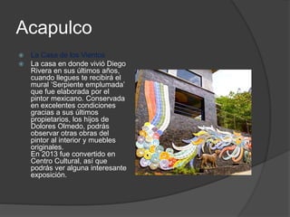 Acapulco
 La Casa de los Vientos
 La casa en donde vivió Diego
Rivera en sus últimos años,
cuando llegues te recibirá el
mural ‘Serpiente emplumada’
que fue elaborada por el
pintor mexicano. Conservada
en excelentes condiciones
gracias a sus últimos
propietarios, los hijos de
Dolores Olmedo, podrás
observar otras obras del
pintor al interior y muebles
originales.
En 2013 fue convertido en
Centro Cultural, así que
podrás ver alguna interesante
exposición.
 