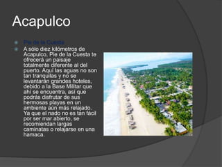 Acapulco
 Pie de la Cuesta
 A sólo diez kilómetros de
Acapulco, Pie de la Cuesta te
ofrecerá un paisaje
totalmente diferente al del
puerto. Aquí las aguas no son
tan tranquilas y no se
levantarán grandes hoteles,
debido a la Base Militar que
ahí se encuentra, así que
podrás disfrutar de sus
hermosas playas en un
ambiente aún más relajado.
Ya que el nado no es tan fácil
por ser mar abierto, se
recomiendan largas
caminatas o relajarse en una
hamaca.
 