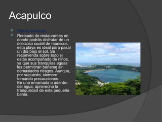 Acapulco
 Puerto Marqués
 Rodeado de restaurantes en
donde podrás disfrutar de un
delicioso coctel de mariscos,
esta playa es ideal para pasar
un día bajo el sol. Se
recomienda sobre todo si
estás acompañado de niños,
ya que sus tranquilas aguas
les permitirán bañarse sin
demasiados riesgos. Aunque,
por supuesto, siempre
tomando precauciones.
En una enramada o adentro
del agua, aprovecha la
tranquilidad de esta pequeña
bahía.
 