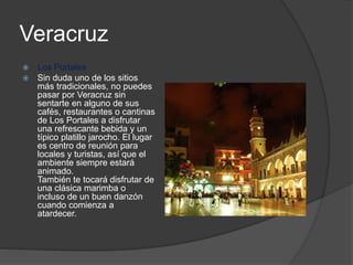 Veracruz
 Los Portales
 Sin duda uno de los sitios
más tradicionales, no puedes
pasar por Veracruz sin
sentarte en alguno de sus
cafés, restaurantes o cantinas
de Los Portales a disfrutar
una refrescante bebida y un
típico platillo jarocho. El lugar
es centro de reunión para
locales y turistas, así que el
ambiente siempre estará
animado.
También te tocará disfrutar de
una clásica marimba o
incluso de un buen danzón
cuando comienza a
atardecer.
 