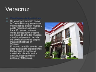 Veracruz
 Casa Museo de Agustín Lara
 Se le conoce también como
la Casita Blanca y entres sus
muros habitó el gran músico y
poeta mexicano, Agustín
Lara. En sus ocho salas
verás el desarrollo artístico
del Flaco de Oro, las mujeres
más importantes en la vida
del compositor y sus etapas
más significativas en
Veracruz.
El museo también cuenta con
unas salas para exposiciones
temporales en donde se
muestra la obra de varios
artistas, especialmente
pintores y fotógrafos.
 