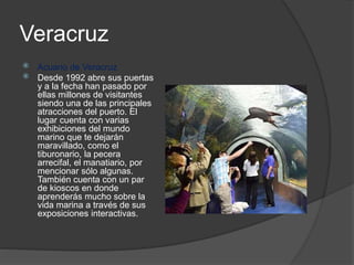 Veracruz
 Acuario de Veracruz
 Desde 1992 abre sus puertas
y a la fecha han pasado por
ellas millones de visitantes
siendo una de las principales
atracciones del puerto. El
lugar cuenta con varias
exhibiciones del mundo
marino que te dejarán
maravillado, como el
tiburonario, la pecera
arrecifal, el manatiario, por
mencionar sólo algunas.
También cuenta con un par
de kioscos en donde
aprenderás mucho sobre la
vida marina a través de sus
exposiciones interactivas.
 