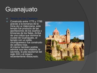 Guanajuato
 Templo de San Cayetano
 Construido entre 1775 y 1788
gracias a la bonanza de la
mina de La Valenciana, este
templo fue producto de las
aportaciones de los dueños y
limosnas de los fieles. Arriba
de una colina que domina la
ciudad de Guanajuato, el
templo con un estilo
churrigueresco fue construido
de cantera rosa.
Al interior también podrás
admirar sus tres retablos, la
sacristía, la pila bautismal del
siglo XIX y el órgano
recientemente restaurado.
 