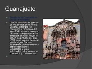 Guanajuato
 Templo de la Compañía de
Jesús y Pinacoteca
 Una de las mayores iglesias
de los jesuitas en la Nueva
España, el templo fue
construido a mediados del
siglo XVIII y cuenta con una
fachada churrigueresca. Sin
embargo, su valor mayor lo
tienen las pinturas del siglo
XVIII, entre las que destacan
las de Miguel Cabrera.
En su Pinacoteca se llevan a
cabo exposiciones
temporales y otras
actividades culturales como
conciertos y conferencias.

 