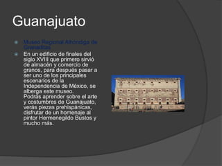 Guanajuato
 Museo Regional Alhóndiga de
Granaditas
 En un edificio de finales del
siglo XVIII que primero sirvió
de almacén y comercio de
granos, para después pasar a
ser uno de los principales
escenarios de la
Independencia de México, se
alberga este museo.
Podrás aprender sobre el arte
y costumbres de Guanajuato,
verás piezas prehispánicas,
disfrutar de un homenaje al
pintor Hermenegildo Bustos y
mucho más.
 