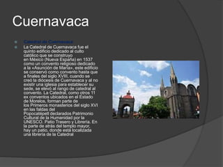 Cuernavaca
 Catedral de Cuernavaca
 La Catedral de Cuernavaca fue el
quinto edificio dedicado al culto
católico que se construyo
en México (Nueva España) en 1537
como un convento religioso dedicado
a la «Asunción de María», este edificio
se conservó como convento hasta que
a finales del siglo XVIII, cuando se
creó la diócesis de Cuernavaca y al no
existir una iglesia para establecer su
sede, se elevó al rango de catedral al
convento. La Catedral, como otros 11
ex conventos ubicados en el Estado
de Morelos, forman parte de
los Primeros monasterios del siglo XVI
en las faldas del
Popocatépetl declarados Patrimonio
Cultural de la Humanidad por la
UNESCO. Patio Trasero y Librería. En
la parte de atrás del templo mayor,
hay un patio, donde está localizada
una librería de la Catedral
 