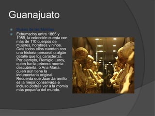 Guanajuato
 Museo de las Momias
 Exhumados entre 1865 y
1989, la colección cuenta con
más de 110 cuerpos de
mujeres, hombres y niños.
Casi todos ellos cuentan con
una historia personal o algún
detalle que los caracteriza.
Por ejemplo, Remigio Leroy,
quien fue la primera momia
descubierta; o Ana María,
quien aún tiene la
indumentaria original.
Recuerda que Juan Jaramillo
es la mejor conservada e
incluso podrás ver a la momia
más pequeña del mundo.
 