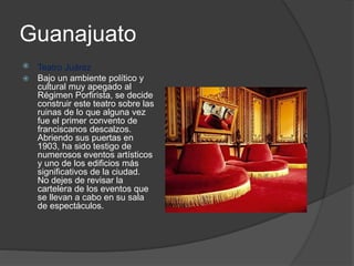 Guanajuato
 Teatro Juárez
 Bajo un ambiente político y
cultural muy apegado al
Régimen Porfirista, se decide
construir este teatro sobre las
ruinas de lo que alguna vez
fue el primer convento de
franciscanos descalzos.
Abriendo sus puertas en
1903, ha sido testigo de
numerosos eventos artísticos
y uno de los edificios más
significativos de la ciudad.
No dejes de revisar la
cartelera de los eventos que
se llevan a cabo en su sala
de espectáculos.
 