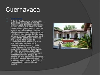 Cuernavaca
 Jardín Borda
 El Jardín Borda es una construcción
que edificó el acaudalado minero
taxqueño José de la Borda como una
casa de reposo, que además cuenta
con su propia iglesia; tiempo después
el jardín se convirtió en la casa de
reposo del emperador Maximiliano de
Habsburgo y su esposa Carlota. y por
último se convirtió en lo que hoy es el
Museo Jardín Borda, que exhibe la
flora y fauna de la ciudad de
Cuernavaca; cabe destacar que en
este recinto se sembraron los
primeros árboles de mango de la
Nueva España.Se encuentra muy
cerca de la catedral de Cuernavaca.
En 1991, se remodeló la llamada
"Sección Juárez", en la cual se logra
recrear el ambiente antiguo del
edificio. En esta sección se encuentra
el Museo del lugar, el cual cuenta con
muebles y vestidos del siglo XVIII, y
con copias de documentos del
Imperio.
 
