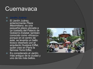 Cuernavaca
 Jardín Juárez
 El Jardín Juárez,
anteriormente Plaza
Maximiliano, es una
pequeña plaza ubicada a
un costado del Palacio de
Gobierno Estatal; también
conocido como «Kiosco»
porque en el centro de
este, se levanta un bello
kiosco diseñado por el
arquitecto Gustave Eiffel,
quien creó en París la
famosa Torre Eiffel.
 Es considerado el Jardín
más antiguo de la ciudad y
uno de los más bellos.
 