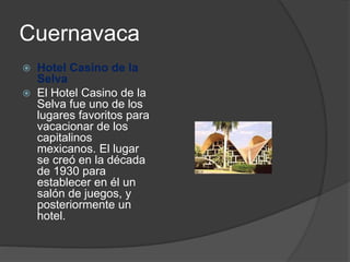 Cuernavaca
 Hotel Casino de la
Selva
 El Hotel Casino de la
Selva fue uno de los
lugares favoritos para
vacacionar de los
capitalinos
mexicanos. El lugar
se creó en la década
de 1930 para
establecer en él un
salón de juegos, y
posteriormente un
hotel.
 